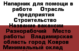 Напарник для помощи в работе  › Отрасль предприятия ­ Строительство  › Название вакансии ­ Разнорабочий › Место работы ­ Владимирская область город Ковров › Минимальный оклад ­ 10 000 › Максимальный оклад ­ 60 000 › Возраст от ­ 20 › Возраст до ­ 40 - Владимирская обл. Работа » Вакансии   . Владимирская обл.